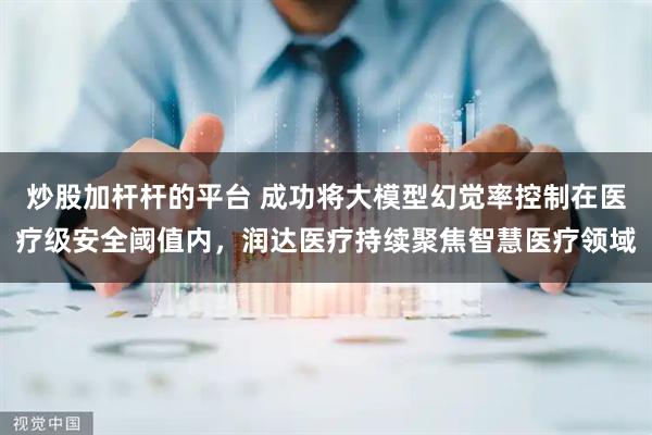炒股加杆杆的平台 成功将大模型幻觉率控制在医疗级安全阈值内，润达医疗持续聚焦智慧医疗领域