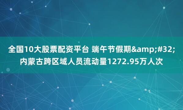 全国10大股票配资平台 端午节假期&#32;内蒙古跨区域人员流动量1272.95万人次