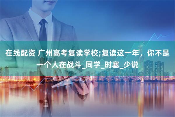 在线配资 广州高考复读学校;复读这一年，你不是一个人在战斗_同学_时塞_少说
