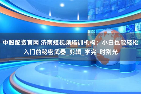 中股配资官网 济南短视频培训机构：小白也能轻松入门的秘密武器_剪辑_学完_时别光