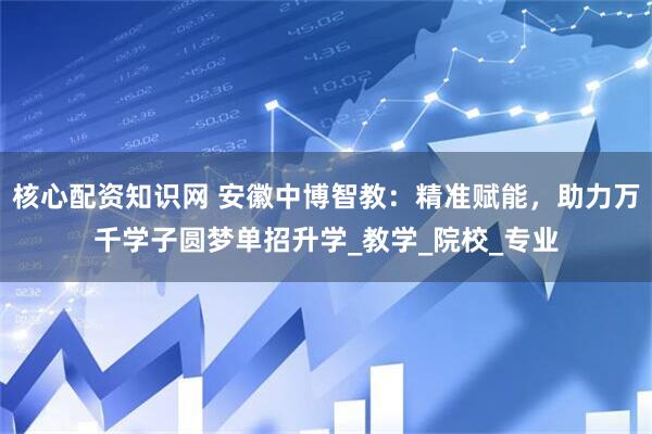 核心配资知识网 安徽中博智教：精准赋能，助力万千学子圆梦单招升学_教学_院校_专业
