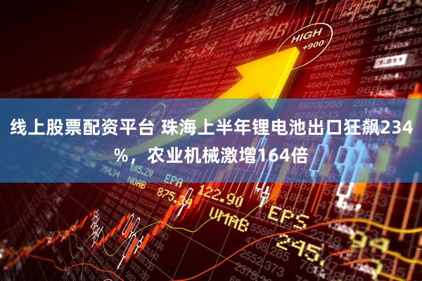 线上股票配资平台 珠海上半年锂电池出口狂飙234%，农业机械激增164倍