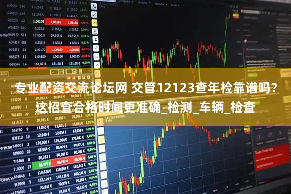 专业配资交流论坛网 交管12123查年检靠谱吗？这招查合格时间更准确_检测_车辆_检查