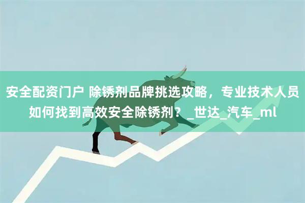 安全配资门户 除锈剂品牌挑选攻略，专业技术人员如何找到高效安全除锈剂？_世达_汽车_ml