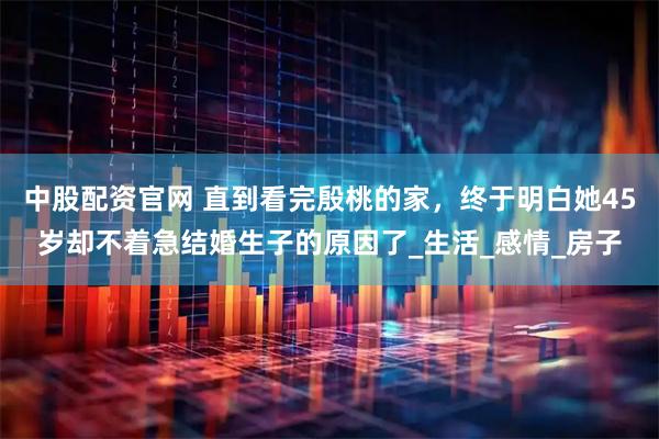 中股配资官网 直到看完殷桃的家，终于明白她45岁却不着急结婚生子的原因了_生活_感情_房子