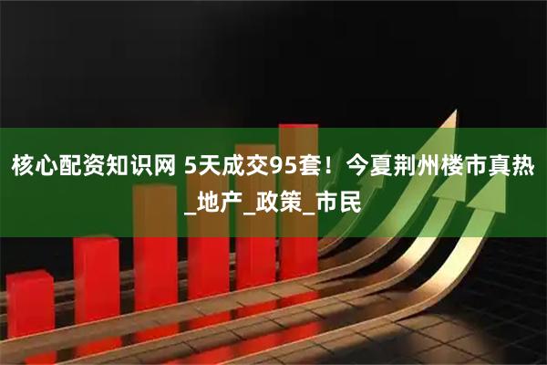 核心配资知识网 5天成交95套！今夏荆州楼市真热_地产_政策_市民