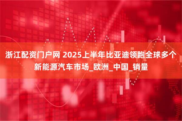浙江配资门户网 2025上半年比亚迪领跑全球多个新能源汽车市场_欧洲_中国_销量