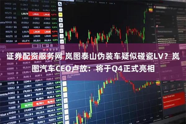 证券配资服务网 岚图泰山伪装车疑似碰瓷LV？岚图汽车CEO卢放：将于Q4正式亮相