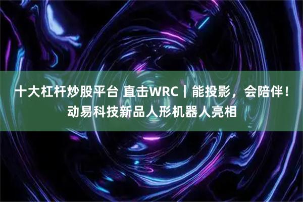 十大杠杆炒股平台 直击WRC｜能投影，会陪伴！动易科技新品人形机器人亮相