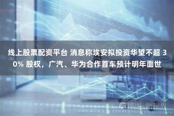 线上股票配资平台 消息称埃安拟投资华望不超 30% 股权，广汽、华为合作首车预计明年面世