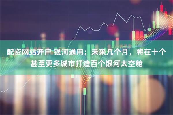 配资网站开户 银河通用：未来几个月，将在十个甚至更多城市打造百个银河太空舱