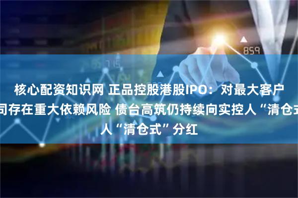 核心配资知识网 正品控股港股IPO：对最大客户牛奶公司存在重大依赖风险 债台高筑仍持续向实控人“清仓式”分红