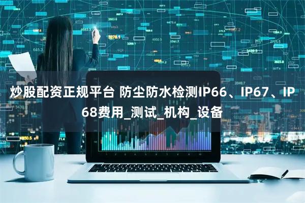 炒股配资正规平台 防尘防水检测IP66、IP67、IP68费用_测试_机构_设备