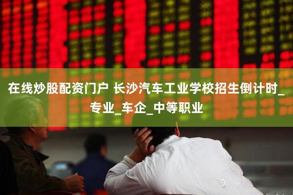在线炒股配资门户 长沙汽车工业学校招生倒计时_专业_车企_中等职业