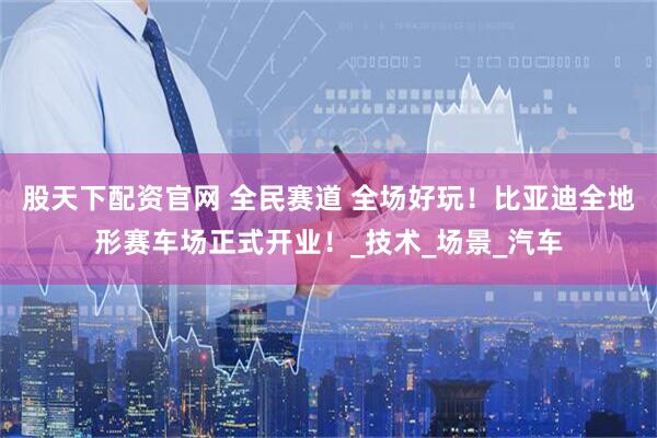 股天下配资官网 全民赛道 全场好玩！比亚迪全地形赛车场正式开业！_技术_场景_汽车