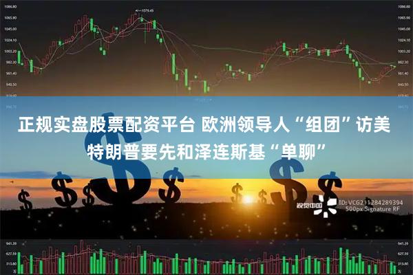 正规实盘股票配资平台 欧洲领导人“组团”访美 特朗普要先和泽连斯基“单聊”