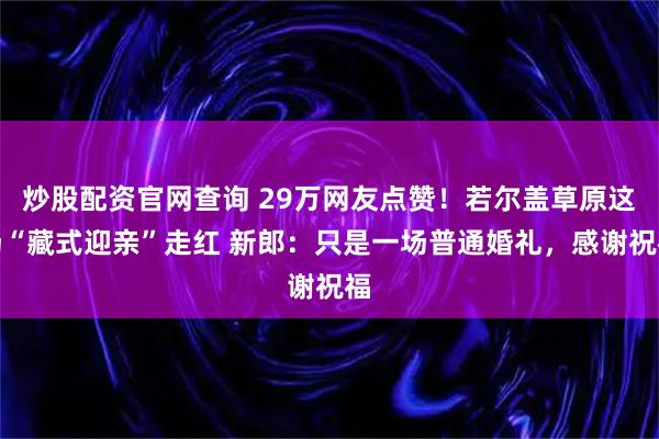 炒股配资官网查询 29万网友点赞！若尔盖草原这场“藏式迎亲”走红 新郎：只是一场普通婚礼，感谢祝福