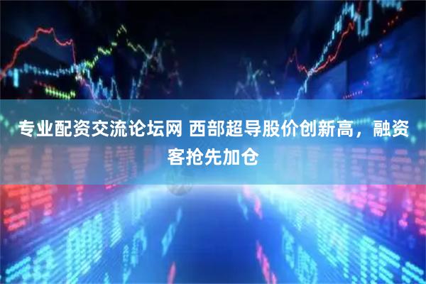 专业配资交流论坛网 西部超导股价创新高,融资客抢先加仓