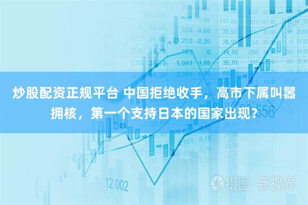 炒股配资正规平台 中国拒绝收手,高市下属叫嚣拥核,第一个支持日本的国家出现?