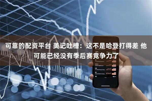 可靠的配资平台 美记吐槽：这不是哈登打得差 他可能已经没有季后赛竞争力了