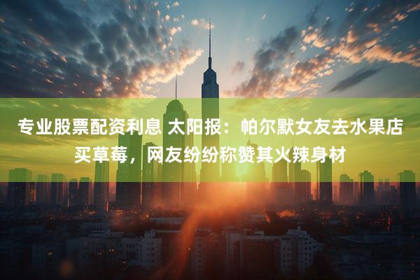 专业股票配资利息 太阳报：帕尔默女友去水果店买草莓，网友纷纷称赞其火辣身材